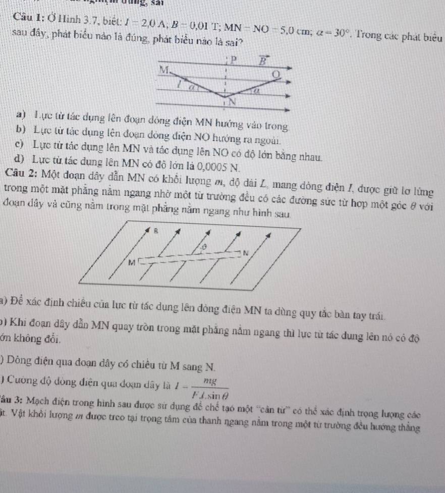 thng, s ar
Cầu 1: Ở Hinh 3.7, biết: I=2,0A;B=0,01T;MN=NO=5,0cm;alpha =30°. Trong các phát biểu
sau đây, phát biểu nào là đúng, phát biểu nào là sai?
a) Lực từ tác dụng lên đoạn đóng điện MN hướng vào trong
b) Lực từ tác dụng lên đoạn đòng điện NO hướng ra ngoài.
c) Lực từ tác dụng lên MN và tác dụng lên NO có độ lớn bằng nhau.
d) Lực từ tác dụng lên MN có đô lớn là 0,0005 N.
Câu 2: Một đoạn dây dẫn MN có khỗi lượng m, độ dài L, mang dòng điện I, được giữ lơ lừng
trong một mặt phẳng nằm ngang nhờ một từ trường đều có các đường sức từ hợp một góc θ với
đoạn đây và cũng nằm trong mặt phẳng nằm ngang như hình sau
a) Đề xác định chiều của lực từ tác dụng lên đòng điện MN ta dùng quy tắc bàn tay trái.
) Khi đoạn dây dẫn MN quay tròn trong mặt phẳng nằm ngang thì lực từ tác dung lên nó có độ
ớn không đổi,
) Dông điện qua đoạn dây có chiều từ M sang N.
) Cường độ đòng điện qua đoạn dây là 1- mg/F⊥ sin θ  
*ầu 3: Mạch điện trong hình sau được sử dụng để chể tạo một “cân từ” có thể xác định trọng lượng các
Vật. Vật khỏi lượng m được treo tại trọng tâm của thanh ngang nằm trong một từ trường đều hướng thẳng