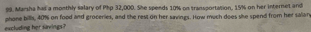 Marsha has a monthly salary of Php 32,000. She spends 10% on transportation, 15% on her internet and 
phone bills, 40% on food and groceries, and the rest on her savings. How much does she spend from her salary 
excluding her savings?