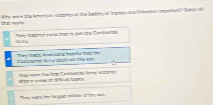 Why were the Amercan victories at the Batties of Tenion and Princeton impo 
telt eply.
They inspired more men to join the Continental
Pory
They made Amercans hopeful that the
Continenta) (Army could wih the was
They were the first Continental Army widtories
after a senes of difficul losses.
They were the largest battles of the war.