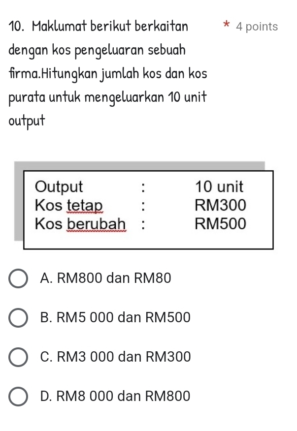 Maklumat berikut berkaitan 4 points
dengan kos pengeluaran sebuah
firma.Hitungkan jumlah kos dan kos
purata untuk mengeluarkan 10 unit
output
Output : 10 unit
Kos tetap RM300
Kos berubah: RM500
A. RM800 dan RM80
B. RM5 000 dan RM500
C. RM3 000 dan RM300
D. RM8 000 dan RM800