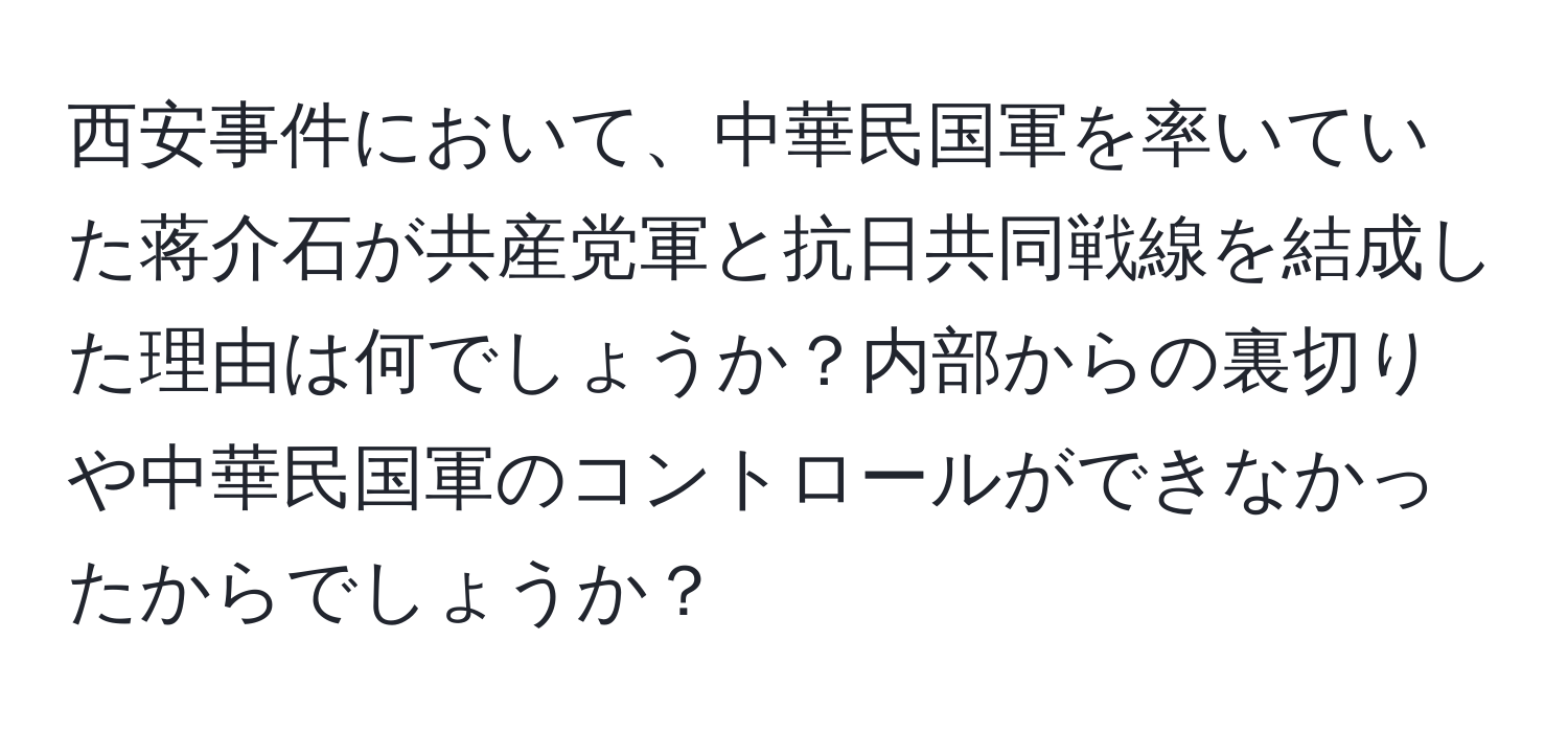 西安事件において、中華民国軍を率いていた蒋介石が共産党軍と抗日共同戦線を結成した理由は何でしょうか？内部からの裏切りや中華民国軍のコントロールができなかったからでしょうか？