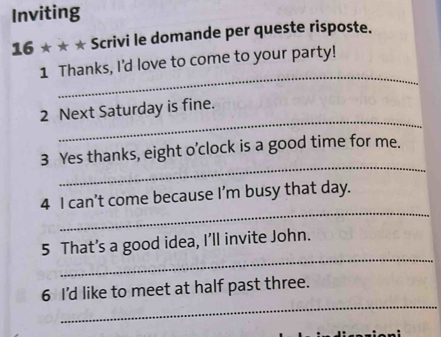 Inviting 
16* * * Scrivi le domande per queste risposte. 
_ 
1 Thanks, I'd love to come to your party! 
_ 
2 Next Saturday is fine. 
_ 
3 Yes thanks, eight o’clock is a good time for me. 
_ 
4 I can’t come because I’m busy that day. 
_ 
5 That’s a good idea, I’ll invite John. 
_ 
6 I'd like to meet at half past three.