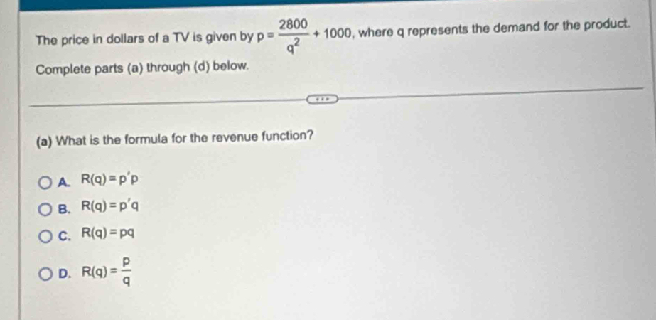 The price in dollars of a TV is given by p= 2800/q^2 +1000 , where q represents the demand for the product.
Complete parts (a) through (d) below.
(a) What is the formula for the revenue function?
A. R(q)=p'p
B. R(q)=p'q
C. R(q)=pq
D. R(q)= p/q 