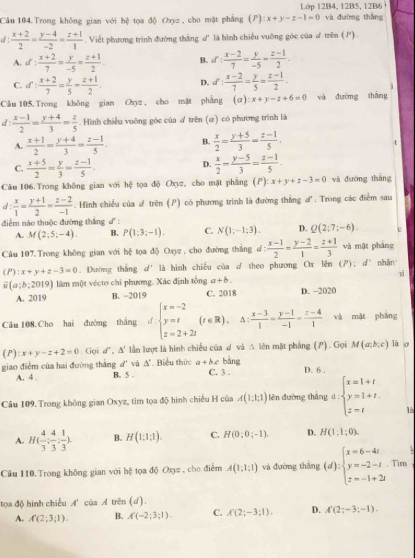 Lớp 12B4, 12B5, 12B6 
Câu 104.Trong không gian với hệ tọa độ Oxyz , cho mặt phẳng (P) ):x+y-z-1=0 và đường thẳng
d :  (x+2)/2 = (y-4)/-2 = (z+1)/1 . Viết phương trình đường thằng d' là hình chiếu vuỡng góc của ơ trên (P).
A. d': (x+2)/7 = y/-5 = (z+1)/2 . d': (x-2)/7 = y/-5 = (z-1)/2 .
B.
C. d': (x+2)/7 = y/5 = (z+1)/2 . d': (x-2)/7 = y/5 = (z-1)/2 .
D.
j
Câu 105. Trong không gian Oxyz , cho mặt phẳng (alpha ):x+y-z+6=0 và đường thāng
d :  (x-1)/2 = (y+4)/3 = z/5 . Hình chiếu vuông góc của đ trên (ळ) có phương trình là
A.  (x+1)/2 = (y+4)/3 = (z-1)/5 .  x/2 = (y+5)/3 = (z-1)/5 .
B.
t
D.
C.  (x+5)/2 = y/3 = (z-1)/5 .  x/2 = (y-5)/3 = (z-1)/5 .
Câu 106. Trong không gian với hệ tọa độ Oxyz, cho mặt phẳng (P): x+y+z-3=0 và đường thǎng
d :  x/1 = (y+1)/2 = (z-2)/-1 . Hình chiếu của đ trên (P) có phương trình là đường thẳng đ. Trong các điểm sau
điểm nào thuộc đường thắng d' :
A. M(2;5;-4). B. P(1;3;-1). C. N(1;-1;3). D. Q(2;7;-6). c
Câu 107. Trong không gian với hệ tọa độ Oxyz , cho đường thắng ở d:  (x-1)/2 = (y-2)/1 = (z+1)/3  và mặt phảng
(P):x+y+z-3=0. Đường thẳng d' là hình chiếu của d theo phương Ox lên (P); d' nhận
1ì
overline u(a;b;2019) làm một véctơ chỉ phương. Xác định tổng a+b.
A. 2019 B. −2019 C. 2018 D. -2020
Câu 108. Cho hai đường thắng d.beginarrayl x=-2 y=t z=2+2tendarray. (t∈ R). A :  (x-3)/1 = (y-1)/-1 = (z-4)/1  và mặt phǎng
(P): x+y-z+2=0. Gọi d° , Δ' lần lượt là hình chiếu của ơ và △ lin mặt phẳng (P). Gọi M(a;b;c) lào
giao điểm của hai đường thẳng d' và △ '. Biểu thức a+bx bàng D. 6 .
A. 4 . B. 5 . C. 3 .
Câu 109. Trong không gian Oxyz, tìm tọa độ hình chiếu H của A(1;1;1) lên đường thāng d:beginarrayl x=1+t y=1+t. z=tendarray.
là
A. H( 4/3 : 4/3 : 1/3 ). B. H(1;1;1). C. H(0;0;-1). D. H(1;1;0).
Câu 110. Trong không gian với hệ tọa độ Oxyz , cho điểm A(1;1;1) và đường thắng (d):beginarrayl x=6-4t y=-2-t z=-1+2tendarray.. Tim
tọa độ hình chiếu A' ciaA trên (d).
A. A'(2;3;1). B. A'(-2;3;1). C. A'(2;-3;1). D. A'(2;-3;-1).