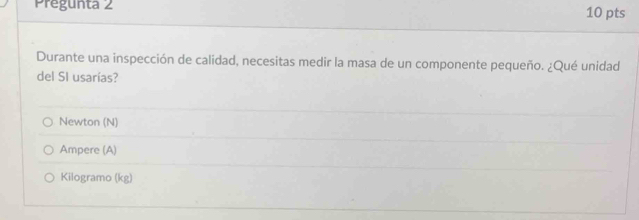 Pregunta 2 10 pts
Durante una inspección de calidad, necesitas medir la masa de un componente pequeño. ¿Qué unidad
del SI usarías?
Newton (N)
Ampere (A)
Kilogramo (kg)