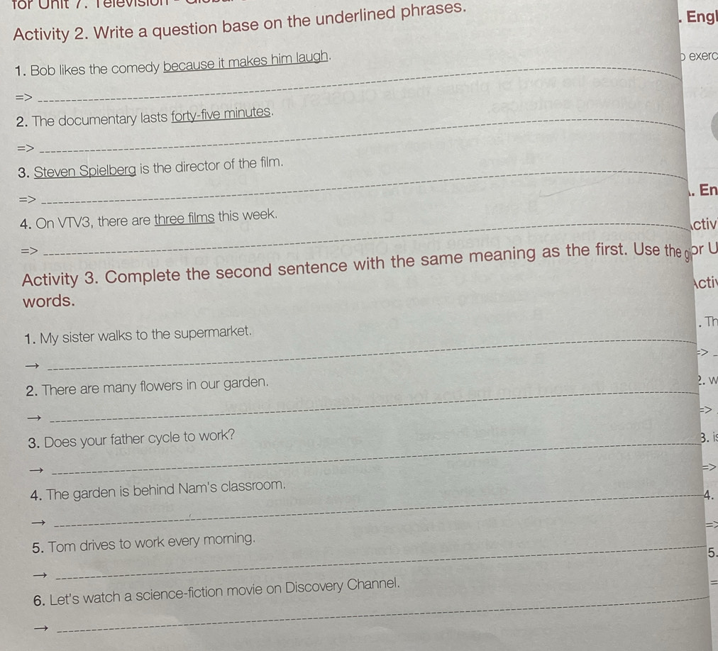 for Uhit 7. Tele vs it 
. Engl 
Activity 2. Write a question base on the underlined phrases. 
1. Bob likes the comedy because it makes him laugh. 
b exerc 
=> 
2. The documentary lasts forty-five minutes. 
=> 
3. Steven Spielberg is the director of the film. 
. En 
=> 
4. On VTV3, there are three films this week. 
ctiv 
Activity 3. Complete the second sentence with the same meaning as the first. Use the gi pr L 
Acti 
words. 
. Th 
1. My sister walks to the supermarket. 
> 
2. There are many flowers in our garden. 2. w 
: > 
3. Does your father cycle to work? 3. is 
4. The garden is behind Nam's classroom. 
4. 
= 
5. Tom drives to work every morning. 
5 
6. Let's watch a science-fiction movie on Discovery Channel. 
=