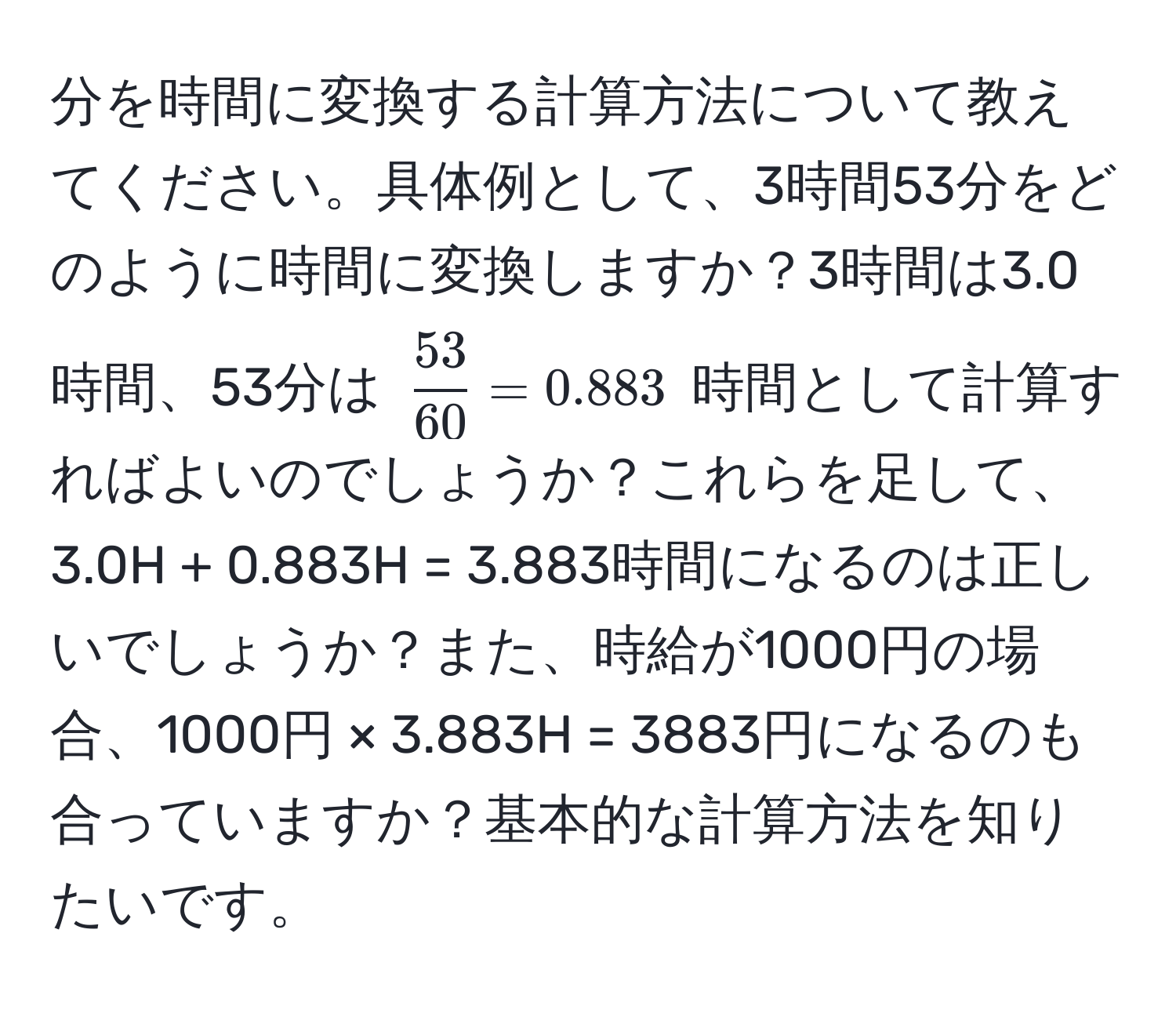 分を時間に変換する計算方法について教えてください。具体例として、3時間53分をどのように時間に変換しますか？3時間は3.0時間、53分は $ 53/60  = 0.883$ 時間として計算すればよいのでしょうか？これらを足して、3.0H + 0.883H = 3.883時間になるのは正しいでしょうか？また、時給が1000円の場合、1000円 × 3.883H = 3883円になるのも合っていますか？基本的な計算方法を知りたいです。