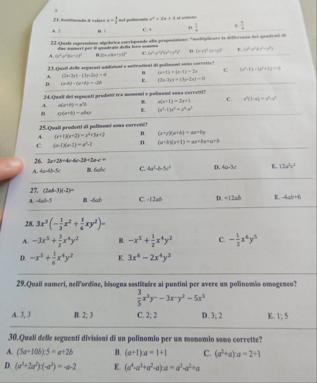 A
21.Sostituendo il valore x= 1/2  nel polinomio x^2+2x+1 si ottiene
A. 2 B. 1 C. 4
D.  1/4  E  9/4 
22.Quale espressione algebrica corrisponde alla proposizione: “moltiplicare la differenza dei quadrati di
due numeri per il quadrato della loro somma
A. (x^2-y^2)(x+y)^2 B [(x-y)(x+y)]^2 C. (x^2-y^2)^2(x^2+y^2)^2 D. (x-y)^2(x+y)^2 E. (x^2-y^2)(x^2+y^2)
23.Quali delle seguenti addizioni e sottrazioni di polinomi sono corrette?
A. (2x-3y)-(3y-2x)=0
B. (x+1)+(x-1)=2x C. (x^2-1)-(x^2+1)=0
E. (2x-3y)+(3y-2x)=0
D. (a-b)-(a+b)=-2b
24.Quali dei seguenti prodotti tra monomi e polinomi sono corretti?
A. a(a+b)=a^2b
B. x(x+1)=2x+1
C. x^2(1-x)=x^2-x^3
D. xy(a+b)=abxy
E. (x^2-1)x^2=x^4-x^2
25.Quali prodotti di polinomi sono corretti?
B.
A. (x+1)(x+2)=x^2+3x+2 (x+y)(a+b)=ax+by
C. (a-1)(a-1)=a^2-1
D. (a+b)(x+1)=ax+bx+a+b
26. 2a+2b+4c-6c-2b+2a-c=
A. 4a-4b-5c B. 6abc C. 4a^2-b-5c^2 D. 4a-3c E. 12a^2c^2
27. (2ab-3)(-2)=
A. -4ab-5 B. -6ab C. -12ab D. +12ab E. -4ab+6
28. 3x^3(- 1/3 x^2+ 1/6 xy^2)=
A. -3x^5+ 3/2 x^4y^2 B. -x^5+ 1/2 x^4y^2 C. - 1/2 x^6y^5
D. -x^5+ 1/6 x^4y^2
E. 3x^6-2x^4y^2
29.Quali numeri, nell'ordine, bisogna sostituire ai puntini per avere un polinomio omogeneo?
 3/5 x^3y^--3x^-y^2-5x^5
A. 3, 3 B. 2; 3 C. 2; 2 D. 3: E. 1; 5
30.Quali delle seguenti divisioni di un polinomio per un monomio sono corrette?
A. (5a+10b):5=a+2b B. (a+1):a=1+1 C. (a^2+a):a=2+1
D. (a^3+2a^2):(-a^2)=-a-2 E. (a^4-a^3+a^2-a):a=a^3-a^2+a