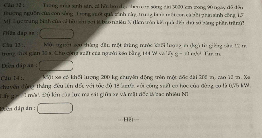 Trong mùa sinh sản, cá hồi bơi đọc theo con sông dài 3000 km trong 90 ngày để đến 
thượng nguồn của con sông. Trong suốt quá trình này, trung bình mỗi con cá hồi phải sinh công 1,7
MJ. Lực trung bình của cá hồi khi bởi là bao nhiêu N (làm tròn kết quả đến chữ số hàng phần trăm)? 
Diền đáp án : 
Câu 13 :. Một người kéo thắng đều một thùng nước khối lượng m (kg) từ giếng sâu 12 m
trong thời gian 10 s. Cho cộng suất của người kéo bằng 144 W và lấy g=10m/s^2. Tìm m. 
Diền đáp án : 
Câu 14 :. Một xe có khối lượng 200 kg chuyển động trên một dốc dài 200 m, cao 10 m. Xe 
chuyển động thẳng đều lên dốc với tốc độ 18 km/h với công suất cơ học của động cơ là 0,75 kW. 
Lấy g=10m/s^2 1 Độ lớn của lực ma sát giữa xe và mặt dốc là bao nhiêu N? 
Điền đáp án : 
---Hết-