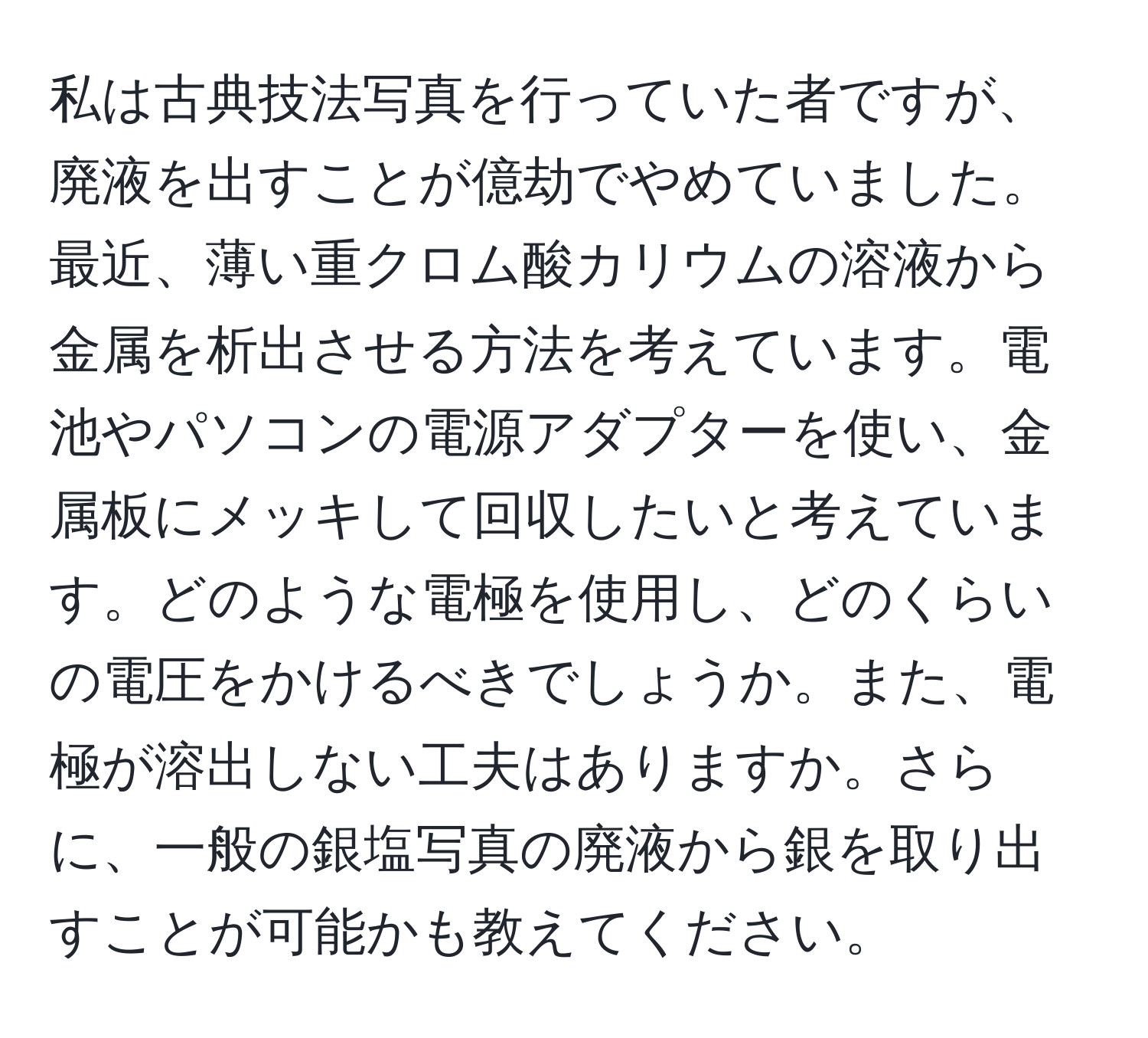 私は古典技法写真を行っていた者ですが、廃液を出すことが億劫でやめていました。最近、薄い重クロム酸カリウムの溶液から金属を析出させる方法を考えています。電池やパソコンの電源アダプターを使い、金属板にメッキして回収したいと考えています。どのような電極を使用し、どのくらいの電圧をかけるべきでしょうか。また、電極が溶出しない工夫はありますか。さらに、一般の銀塩写真の廃液から銀を取り出すことが可能かも教えてください。