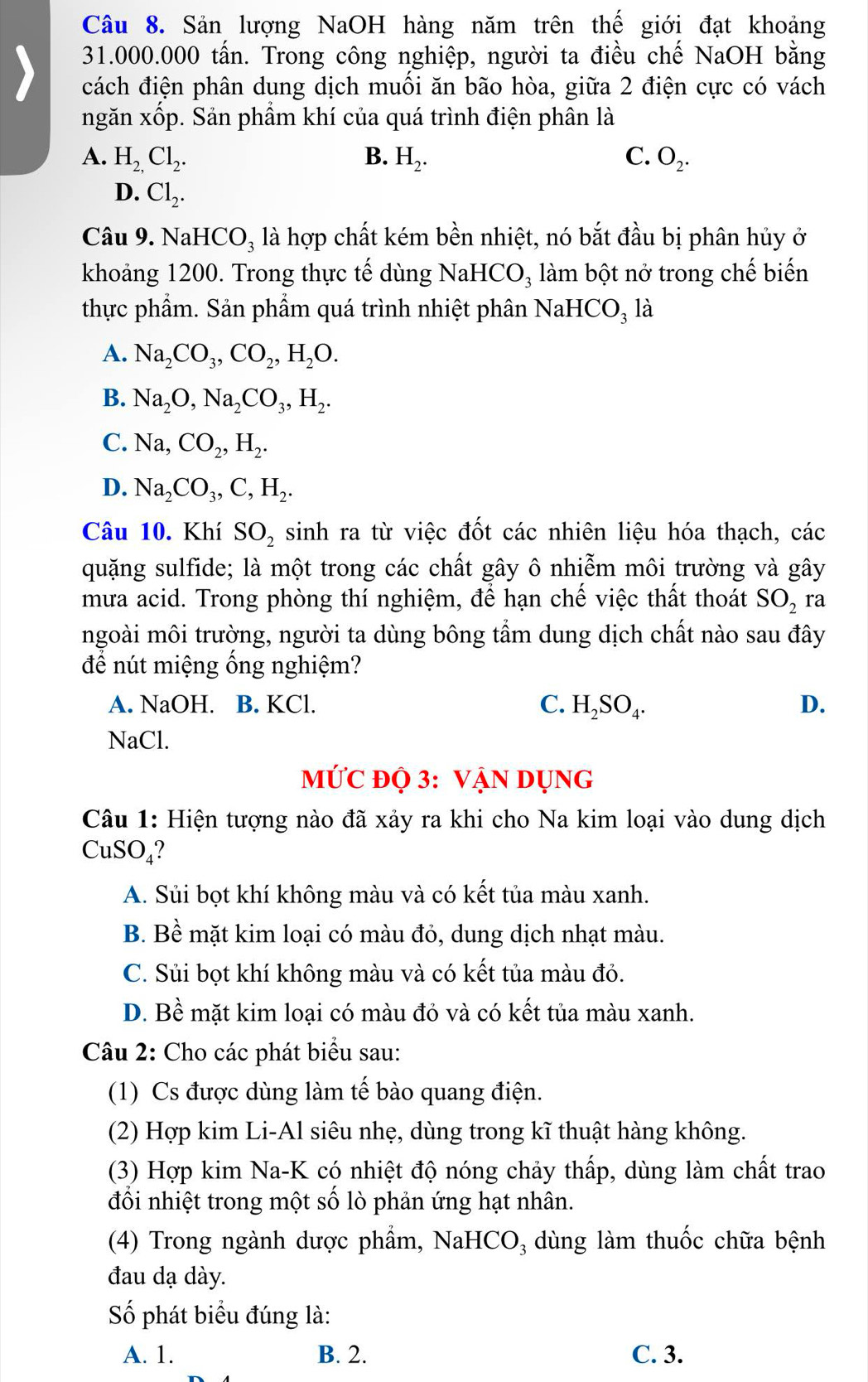 Sản lượng NaOH hàng năm trên thế giới đạt khoảng
31.000.000 tấn. Trong công nghiệp, người ta điều chế NaOH bằng
cách điện phân dung dịch muối ăn bão hòa, giữa 2 điện cực có vách
ngăn xốp. Sản phẩm khí của quá trình điện phân là
A. H_2,Cl_2. B. H_2. C. O_2.
D. Cl_2.
Câu 9. N aHCO_3 là hợp chất kém bền nhiệt, nó bắt đầu bị phân hủy ở
khoảng 1200. Trong thực tế dùng NaHCO_3 làm bột nở trong chế biến
thực phẩm. Sản phẩm quá trình nhiệt phân NaHe CO_3 là
A. Na_2CO_3,CO_2,H_2O.
B. Na_2O,Na_2CO_3,H_2.
C. Na,CO_2,H_2.
D. Na_2CO_3,C,H_2.
Câu 10. Khí SO_2 sinh ra từ việc đốt các nhiên liệu hóa thạch, các
quặng sulfide; là một trong các chất gây ô nhiễm môi trường và gây
mưa acid. Trong phòng thí nghiệm, để hạn chế việc thất thoát SO_2 ra
ngoài môi trường, người ta dùng bông tẩm dung dịch chất nào sau đây
để nút miệng ống nghiệm?
A. NaOH. B. KCl. C. H_2SO_4. D.
NaCl.
MỨC độ 3: VậN DỤNG
Câu 1: Hiện tượng nào đã xảy ra khi cho Na kim loại vào dung dịch
CuSO₄?
A. Sủi bọt khí không màu và có kết tủa màu xanh.
B. Bề mặt kim loại có màu đỏ, dung dịch nhạt màu.
C. Sủi bọt khí không màu và có kết tủa màu đỏ.
D. Bề mặt kim loại có màu đỏ và có kết tủa màu xanh.
Câu 2: Cho các phát biểu sau:
(1) Cs được dùng làm tế bào quang điện.
(2) Hợp kim Li-Al siêu nhẹ, dùng trong kĩ thuật hàng không.
(3) Hợp kim Na-K có nhiệt độ nóng chảy thấp, dùng làm chất trao
đổi nhiệt trong một số lò phản ứng hạt nhân.
(4) Trong ngành dược phẩm, NaHCO₃ dùng làm thuốc chữa bệnh
đau dạ dày.
Số phát biểu đúng là:
A. 1. B. 2. C. 3.