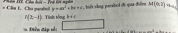 Phần III. Câu hồi - Trã lời ngân 
Câu 1. Cho parabol y=ax^2+bx+c , biết rằng parabol đi qua điểm M(0;2) và có ở
I(2;-1). Tính tổng b+c
2° 2x-1 □ 
Điền đáp số:
=ax^2+bx