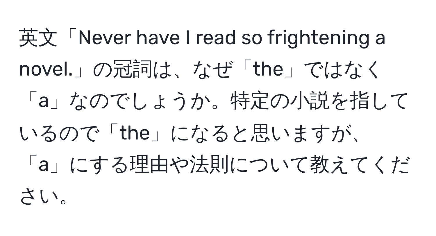 英文「Never have I read so frightening a novel.」の冠詞は、なぜ「the」ではなく「a」なのでしょうか。特定の小説を指しているので「the」になると思いますが、「a」にする理由や法則について教えてください。