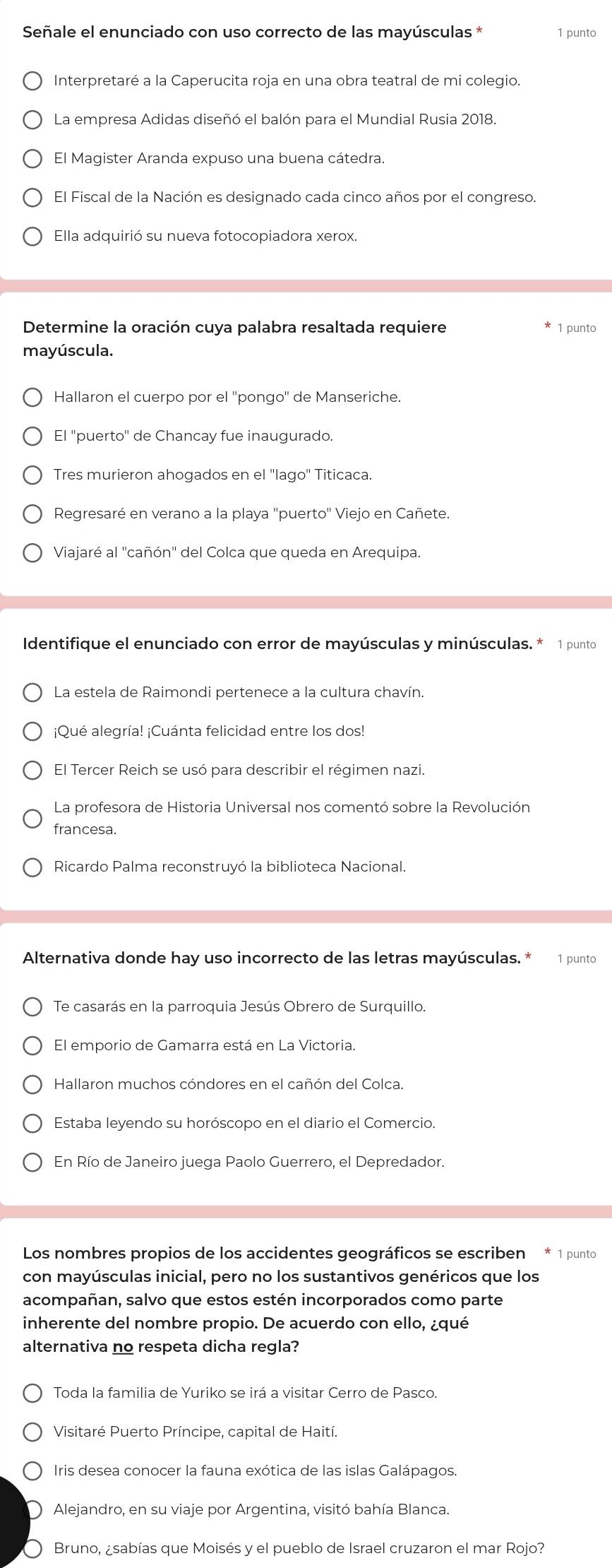 Señale el enunciado con uso correcto de las mayúsculas * 1 punto
Interpretaré a la Caperucita roja en una obra teatral de mi colegio.
La empresa Adidas diseñó el balón para el Mundial Rusia 2018.
El Magister Aranda expuso una buena cátedra.
El Fiscal de la Nación es designado cada cinco años por el congreso.
Ella adquirió su nueva fotocopiadora xerox.
Determine la oración cuya palabra resaltada requiere * 1 punto
mayúscula.
Hallaron el cuerpo por el ''pongo'' de Manseriche.
El ''puerto'' de Chancay fue inaugurado.
Tres murieron ahogados en el ''lago'' Titicaca.
Regresaré en verano a la playa 'puerto'' Viejo en Cañete.
Viajaré al 'cañón' del Colca que queda en Arequipa.
Identifique el enunciado con error de mayúsculas y minúsculas. * 1 punto
La estela de Raimondi pertenece a la cultura chavín.
¡Qué alegría! ¡Cuánta felicidad entre los dos!
El Tercer Reich se usó para describir el régimen nazi.
La profesora de Historia Universal nos comentó sobre la Revolución
francesa
Ricardo Palma reconstruyó la biblioteca Nacional.
Alternativa donde hay uso incorrecto de las letras mayúsculas. * 1 punto
Te casarás en la parroquia Jesús Obrero de Surquillo.
El emporio de Gamarra está en La Victoria.
Hallaron muchos cóndores en el cañón del Colca.
Estaba leyendo su horóscopo en el diario el Comercio.
En Río de Janeiro juega Paolo Guerrero, el Depredador.
Los nombres propios de los accidentes geográficos se escriben * 1 punto
con mayúsculas inicial, pero no los sustantivos genéricos que los
acompañan, salvo que estos estén incorporados como parte
inherente del nombre propio. De acuerdo con ello, ¿qué
alternativa no respeta dicha regla?
Toda la familia de Yuriko se irá a visitar Cerro de Pasco.
Visitaré Puerto Príncipe, capital de Haití.
Iris desea conocer la fauna exótica de las islas Galápagos.
Alejandro, en su viaje por Argentina, visitó bahía Blanca.
Bruno, ¿sabías que Moisés y el pueblo de Israel cruzaron el mar Rojo?