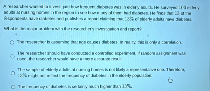 A researcher wanted to investigate how frequent diabetes was in elderly adults. He surveyed 100 elderly
adults at nursing homes in the region to see how many of them had diabetes. He finds that 13 of the
respondents have diabetes and publishes a report claiming that 13% of elderly adults have diabetes.
What is the major problem with the researcher's investigation and report?
The researcher is assuming that age causes diabetes. In reality, this is only a correlation.
The researcher should have conducted a controlled experiment. If random assignment was
used, the researcher would have a more accurate result.
The sample of elderly adults at nursing homes is not likely a representative one. Therefore,
13% might not reflect the frequency of diabetes in the elderly population.
The frequency of diabetes is certainly much higher than 13%.