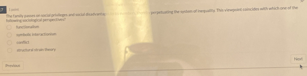 point
The family passes on social privileges and social disadvantages to its members, there by perpetuating the system of inequality. This viewpoint coincides with which one of the
following sociological perspectives?
functionali sm
symbolic interactionism
conflict
structural strain theory
Next
Previous