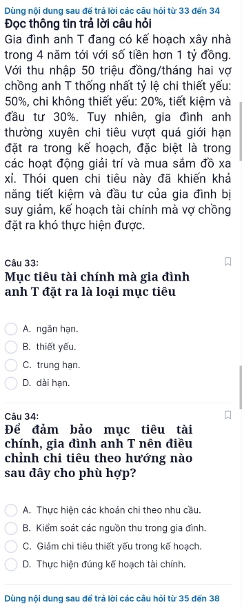 Dùng nội dung sau đế trả lời các câu hỏi từ 33 đến 34
Đọc thông tin trả lời câu hỏi
Gia đình anh T đang có kế hoạch xây nhà
trong 4 năm tới với số tiền hơn 1 tỷ đồng.
Với thu nhập 50 triệu đồng/tháng hai vợ
chồng anh T thống nhất tỷ lệ chi thiết yếu:
50%, chi không thiết yếu: 20%, tiết kiệm và
đầu tư 30%. Tuy nhiên, gia đình anh
thường xuyên chi tiêu vượt quá giới hạn
đặt ra trong kế hoạch, đặc biệt là trong
các hoạt động giải trí và mua sắm đồ xa
xỉ. Thói quen chi tiêu này đã khiến khả
năng tiết kiệm và đầu tư của gia đình bị
suy giám, kế hoạch tài chính mà vợ chồng
đặt ra khó thực hiện được.
Câu 33:
Mục tiêu tài chính mà gia đình
anh T đặt ra là loại mục tiêu
A. ngần hạn.
B. thiết yếu.
C. trung hạn.
D. dài hạn.
Câu 34:
Để đảm bảo mục tiêu tài
chính, gia đình anh T nên điều
chỉnh chi tiêu theo hướng nào
sau đây cho phù hợp?
A. Thực hiện các khoản chi theo nhu cầu.
B. Kiểm soát các nguồn thu trong gia đình.
C. Giảm chi tiêu thiết yếu trong kế hoạch.
D. Thực hiện đúng kế hoạch tài chính.
Dùng nội dung sau để trả lời các câu hỏi từ 35 đến 38