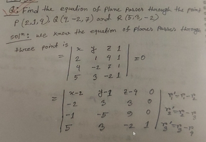 Find the equation of plane pasnes thorough the point
P(2,1,4), Q(q-2,7) and R(5,3,-2)
501^3 :use know the equation of plaones Pamces thorough 
thrsee poin
=beginvmatrix x&y&z&1 2&1&4&1 4&-z&7&1 5&3&-2&1endvmatrix =0
=beginvmatrix x-2&y-1&z-9&0 -2&300&0 -1&-5&9&0 5&3&-2&1endvmatrix