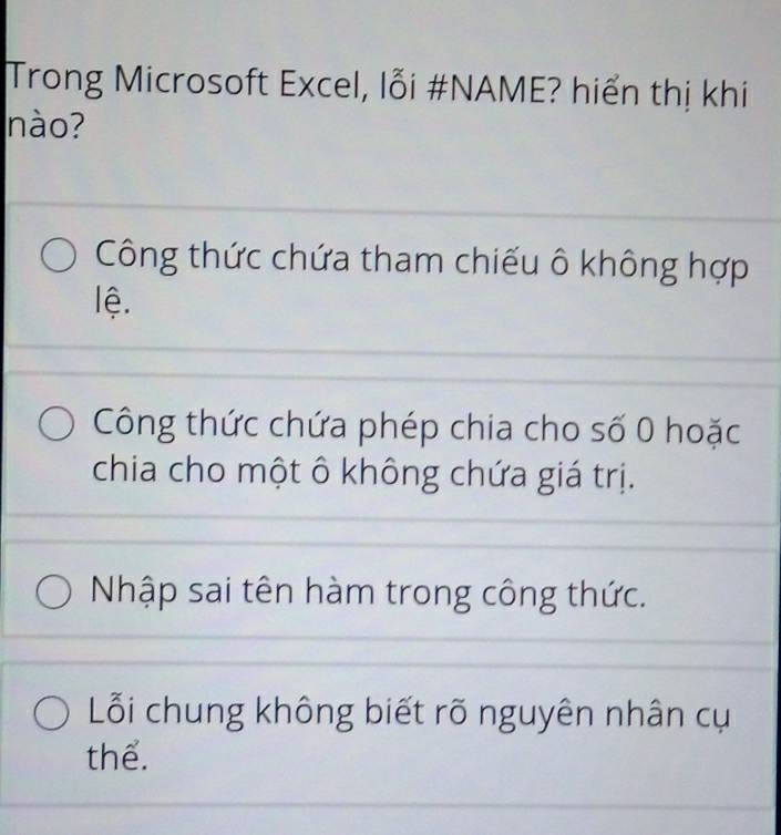 Trong Microsoft Excel, lỗi #NAME? hiển thị khi
nào?
Công thức chứa tham chiếu ô không hợp
lệ.
Công thức chứa phép chia cho số 0 hoặc
chia cho một ô không chứa giá trị.
Nhập sai tên hàm trong công thức.
Lỗi chung không biết rõ nguyên nhân cụ
thể.