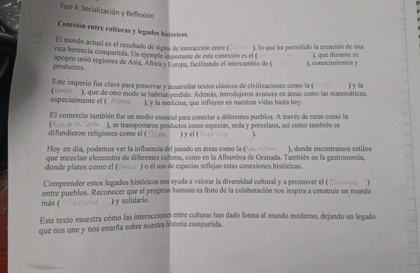 Fase 4: Socialización y Reflexión
Conexión entre culturas y legados históricos
El mundo actual es el resultado de siglos de interacción entre ( ), lo que ha permitido la creación de una
rica herencia compartida. Un ejemplo importante de esta conexión es el ( ), que durante su
apogeo unió regiones de Asia, África y Europa, facilitando el intercambio de ( ), conocimientos y
productos.
Este imperio fue clave para preservar y desarrollar textos clásicos de civilizaciones como la ( ) y la
fromano ), que de otro modo se habrían perdido. Además, introdujeron avances en áreas como las matemáticas,
especialmente el (
), y la medicina, que influyen en nuestras vidas hasta hoy.
El comercio también fue un medio esencial para conectar a diferentes pueblos. A través de rutas como la
), se transportaron productos como especias, seda y porcelana, así como también se
difundieron religiones como el ( ) y el ( ).
Hoy en día, podemos ver la influencia del pasado en áreas como la (/ ), donde encontramos estilos
que mezclan elementos de diferentes culturas, como en la Alhambra de Granada. También en la gastronomía,
donde platos como el ( ) o el uso de especias reflejan estas conexiones históricas.
Comprender estos legados históricos nos ayuda a valorar la diversidad cultural y a promover el ( )
entre pueblos. Reconocer que el progreso humano es fruto de la colaboración nos inspira a construir un mundo
más (
) y solidario.
Este texto muestra cómo las interacciones entre culturas han dado forma al mundo moderno, dejando un legado
que nos une y nos enseña sobre nuestra historia compartida.