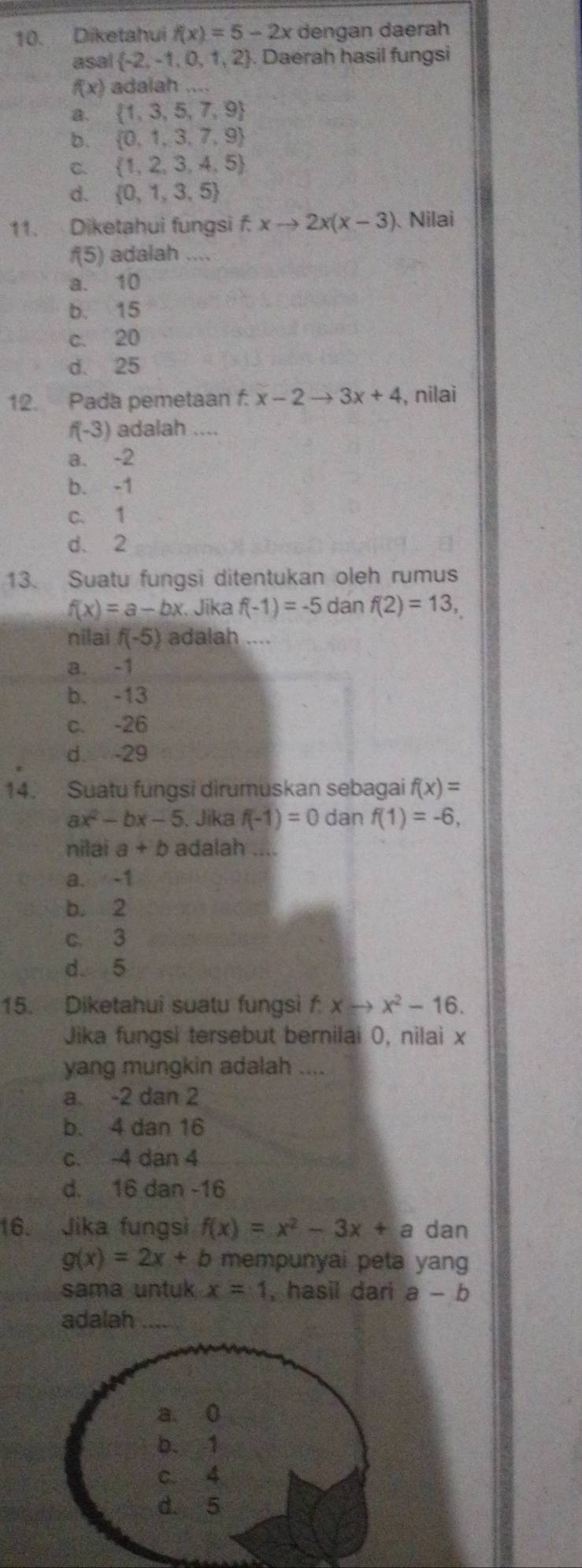 Diketahui f(x)=5-2x dengan daerah
asal  -2,-1,0,1,2. Daerah hasil fungsi
f(x) adalah ....
a.  1,3,5,7,9
b.  0,1,3,7,9
C.  1,2,3,4,5
d.  0,1,3,5
11. Diketahui fungsi f.xto 2x(x-3) 、 Nilai
f(5) adalah ...
a. 10
b. 15
c. 20
d. 25
12. Pada pemetaan f. x-2to 3x+4 , nilai
f(-3) adalah ....
a. -2
b. -1
c. 1
d. 2
13. Suatu fungsi ditentukan oleh rumus
f(x)=a-bx Jika f(-1)=-5 dan f(2)=13,
nilai f(-5) adalah ....
a. -1
b. -13
c. -26
d. -29
14. Suatu fungsi dirumuskan sebagai f(x)=
ax^2-bx-5. Jika f(-1)=0 dan f(1)=-6,
nilai a+b adalah_
a. -1
b. 2
c. 3
d. 5
15. Diketahui suatu fungsi f. xto x^2-16.
Jika fungsi tersebut bernilai 0, nilai x
yang mungkin adalah ....
a. -2 dan 2
b. 4 dan 16
c. -4 dan 4
d. 16 dan -16
16. Jika fungsi f(x)=x^2-3x+a dan
g(x)=2x+b mempunyai peta yang
sama untuk x=1 , hasil dari a-b
adalah_