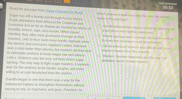 9 10 TIME REMAINING
56:53
Read the passage from Sugar Changed the World. Which statement best describes the claim the authors
Sugar has left a bloody trail through human history. make in this passage?
Sugar plantations from Africa to the Caribbean and Gandhi believed that violence should be used only as
Louisiana and as far as Hawaii are haunted by stories of
brutality, torture, rape, and murder. When slaves a last resort when fighting oppressors.
rebelled, they often took gruesome revenge on their Violent uprisings were common, but Gandhi worked
masters, only to face even more horrific reprisals when to show that resistance could be nonviolent.
the owners and overseers regained control. Indenture Life for indentured workers was difficult, and sugar
was a step better than slavery, but masters did their best masters treated them like property.
to intimidate workers to keep wages low and silence Workers' freedom depended upon the way that
critics. Violence was the very soil from which sugar plantation owners treated workers.
sprang. The only way to fight sugar masters, it seemed,
was for the workers to be harder, tougher, and more
willing to accept bloodshed than the owners.
Gandhi began to see that there was a way for the
indentured Indians to strengthen themselves without
having to rely on machetes and guns. Freedom, he