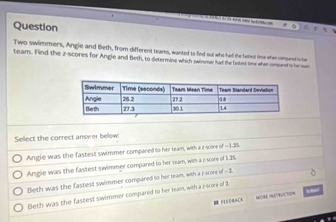 300e3 679 48 944 G 096 6
Question
Two swimmers, Angie and Beth, from different teams, wanted to find out who had the fastest time when compared to her
team. Find the z-scores for Angie and Beth, to determine which swimmer had the fastest time when compared to her team
Select the correct answer below:
Angie was the fastest swimmer compared to her team, with a z-score of —1.25.
Angie was the fastest swimmer compared to her team, with a z-score of 1.25.
Beth was the fastest swimmer compared to her team, with a z-score of —2.
Beth was the fastest swimmer compared to her team, with a z-score of 2.
F E E D BAC K MORE INSTRUCTION