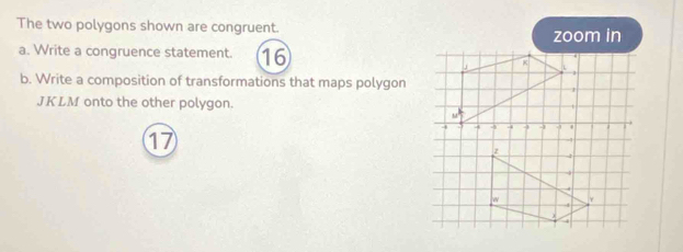 The two polygons shown are congruent. zoom in 
a. Write a congruence statement. 16
b. Write a composition of transformations that maps polygon
JKLM onto the other polygon. 
17