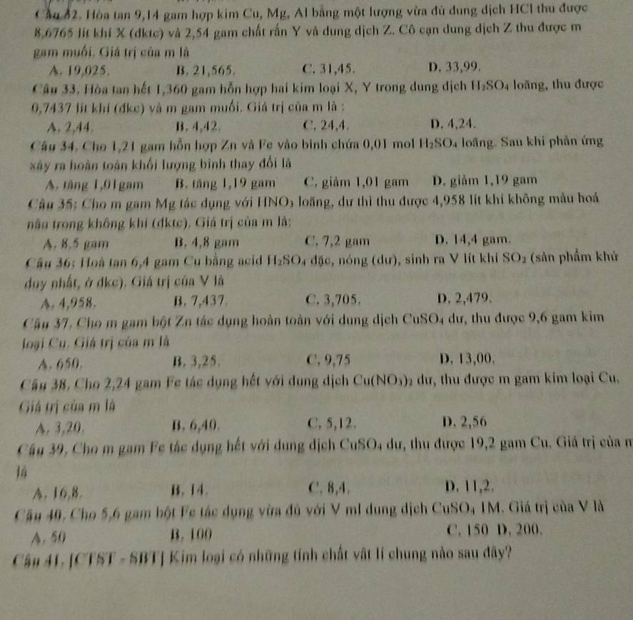 Cầu 82. Hòa tan 9,14 gam hợp kim Cu, Mg, Al bằng một lượng vừa đủ dung dịch HCI thu được
8,6765 lít khí X (dktc) và 2,54 gam chất rấn Y và dung dịch Z. Cô cạn dung dịch Z thu được m
gam muồi. Giá trị của m là
A. 19,025. B. 21,565. C. 31,45. D. 33,99.
Câu 33. Hòa tan hết 1,360 gam hỗn hợp hai kim loại X, Y trong dung dịch H_2SO_4 loãng, thu được
0,7437 lit khí (đkc) và m gam muối. Giá trị của m là :
A. 2,44. B. 4,42. C. 24,4. D. 4,24.
Câu 34. Cho 1,21 gam hỗn hợp Zn và Fe vào bình chứa 0,01 mol H_2SO 4 loãng. Sau khi phản ứng
xây ra hoàn toàn khối lượng bình thay đổi là
A. tăng 1,01gam B. tăng 1,19 gam C. giảm 1,01 gam D. giảm 1,19 gam
Câu 35: Cho m gam Mg tác dụng với HNO3 loãng, dự thì thu được 4,958 lít khí không mẫu hoá
nâu trong không khí (dktc). Giá trị của m là:
A. 8.5 gam B. 4,8 gam C. 7,2 gam D. 14,4 gam.
Câu 36: Hoà tan 6,4 gam Cu bằng aci H_2SO 4 đặc, nóng (dư), sinh ra V lít khí SO_2 (sản phẩm khử
duy nhất, ở dkc). Giá trị của V là
A. 4,958. B. 7,437. C. 3,705. D. 2,479.
Câu 37, Cho m gam bột Zn tác dụng hoàn toàn với dung dịch CuSO_4 dư, thu được 9,6 gam kim
loại Cu, Giá trị của m là
A. 650. B. 3,25. C. 9,75 D. 13,00.
Cầu 38, Cho 2,24 gam Fe tác dụng hết với dung dịch Cu(NO_3) dư, thu được m gam kim loại Cu,
Giả trị của m là
A. 3,20. B. 6,40. C, 5,12. D. 2,56
Câu 39, Cho m gam Fe tác dụng hết với dụng dịch CuSO 94 dư, thu được 19,2 gam Cu, Giá trị của n
là
A. 16,8. B. 14. C. 8,4. D. 11,2.
Câu 40, Cho 5,6 gam bột Fc tác dụng vừa đủ với V mI dung dịch CuSO, IM. Giá trị của V là
A.50 B. 100 C. 150 D. 200.
Cầu 41. [CTST - SBT] Kim loại có những tính chất vật lí chung nào sau đây?