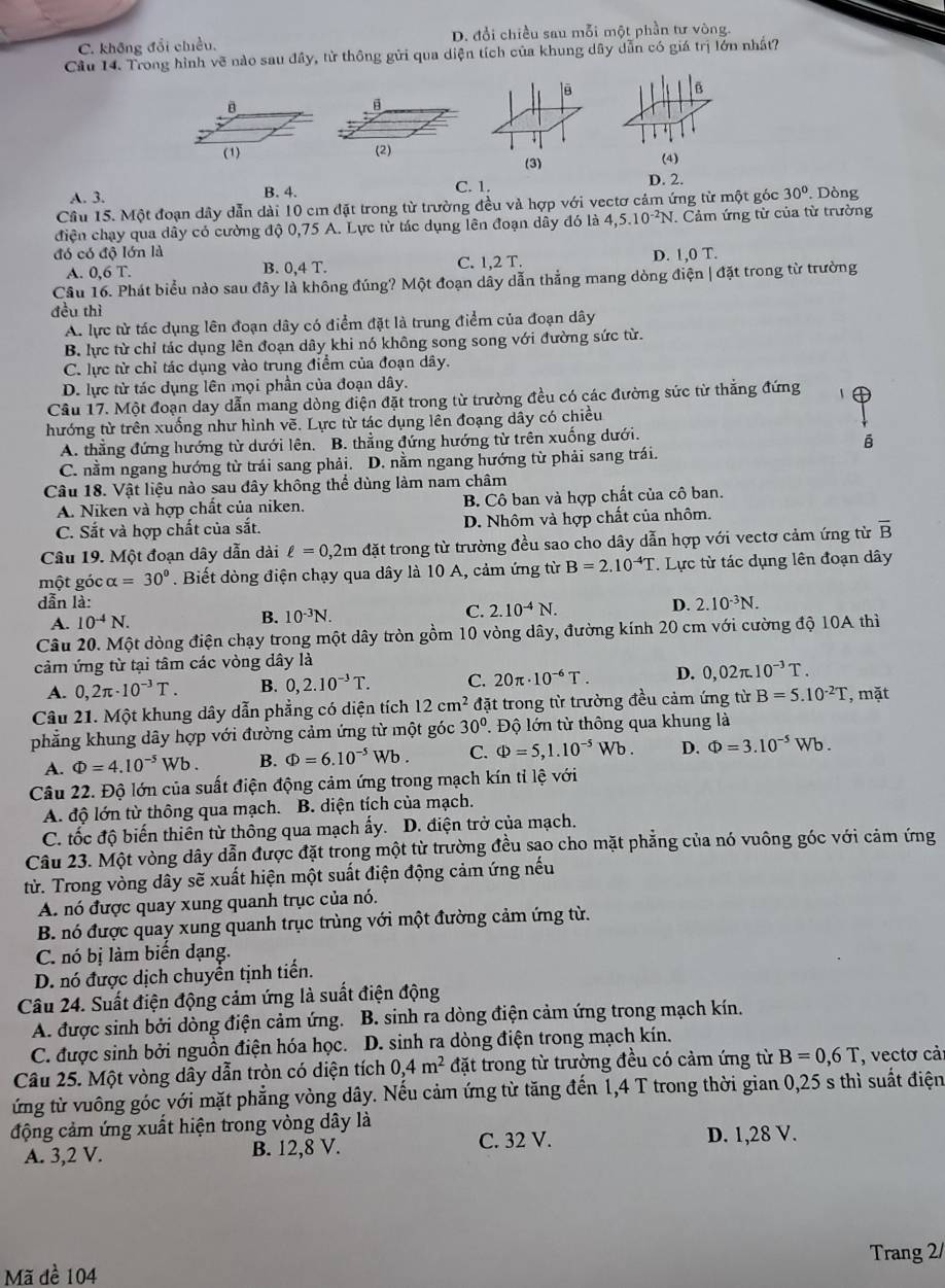 C. không đổi chiều. D. đổi chiều sau mỗi một phần tư vòng.
Cầu 14. Trong hình vẽ nào sau đây, từ thông gửi qua diện tích của khung dây dẫn có giá trị lớn nhất?
lē
B
B
     
(1) (2) (4)
(3)
A. 3. B. 4. C. 1. D. 2.
Cầu 15. Một đoạn dây dẫn dài 10 cm đặt trong từ trường đều và hợp với vectơ cảm ứng từ một góc 30°. Dòng
điện chạy qua dây có cường độ 0,75 A. Lực tử tác dụng lên đoạn dây đó là 4,5.10^(-2)N Cảm ứng từ của từ trường
đó có độ lớn là D. 1,0 T.
A. 0,6T. B. 0,4 T. C. 1,2 T.
Cầu 16. Phát biểu nào sau đây là không đúng? Một đoạn dây dẫn thắng mang dòng điện | đặt trong từ trường
đều thì
A. lực từ tác dụng lên đoạn dây có điểm đặt là trung điểm của đoạn dây
B. lực từ chỉ tác dụng lên đoạn dây khi nó không song song với đường sức từ.
C. lực từ chỉ tác dụng vào trung điểm của đoạn dây.
D. lực từ tác dụng lên mọi phần của đoạn dây.
Cầu 17. Một đoạn day dẫn mang dòng điện đặt trong từ trường đều có các đường sức từ thắng đứng
hướng từ trên xuống như hình về. Lực từ tác dụng lên đoạng dây có chiều
A. thẳng đứng hướng từ dưới lên. B. thẳng đứng hướng từ trên xuống dưới.
ē
C. nằm ngang hướng từ trái sang phải. D. nằm ngang hướng từ phải sang trái.
Câu 18. Vật liệu nào sau dây không thể dùng làm nam châm
A. Niken và hợp chất của niken. B. Cô ban và hợp chất của cô ban.
C. Sắt và hợp chất của sắt. D. Nhôm và hợp chất của nhôm.
Câu 19. Một đoạn dây dẫn dài ell =0,2m đặt trong từ trường đều sao cho dây dẫn hợp với vectơ cảm ứng từ overline B
một góc alpha =30°. Biết dòng điện chạy qua dây là 10 A, cảm ứng từ B=2.10^(-4)T T. Lực từ tác dụng lên đoạn dây
dẫn là: D. 2.10^(-3)N.
A. 10^(-4)N.
B. 10^(-3)N.
C. 2.10^(-4)N.
Câu 20. Một dòng điện chạy trong một dây tròn gồm 10 vòng dây, đường kính 20 cm với cường độ 10A thì
cảm ứng từ tại tâm các vòng dây là
A. 0,2π · 10^(-3)T. B. 0,2.10^(-3)T. C. 20π · 10^(-6)T. D. 0,02π .10^(-3)T.
Câu 21. Một khung dây dẫn phẳng có diện tích 12cm^2 đặt trong từ trường đều cảm ứng từ B=5.10^(-2)T , mặt
phẳng khung dây hợp với đường cảm ứng từ một góc 30° T Độ lớn từ thông qua khung là
A. Phi =4.10^(-5)Wb. B. Phi =6.10^(-5)Wb. C. Phi =5,1.10^(-5)Wb. D. Phi =3.10^(-5)Wb.
Câu 22. Độ lớn của suất điện động cảm ứng trong mạch kín tỉ lệ với
A. độ lớn từ thông qua mạch. B. diện tích của mạch.
C. tốc độ biến thiên từ thông qua mạch ấy. D. điện trở của mạch.
Câu 23. Một vòng dây dẫn được đặt trong một từ trường đều sao cho mặt phẳng của nó vuông góc với cảm ứng
từ. Trong vòng dây sẽ xuất hiện một suất điện động cảm ứng nếu
A. nó được quay xung quanh trục của nó.
B. nó được quay xung quanh trục trùng với một đường cảm ứng từ.
C. nó bị làm biến dạng.
D. nó được dịch chuyển tịnh tiến.
Câu 24. Suất điện động cảm ứng là suất điện động
A. được sinh bởi dòng điện cảm ứng. B. sinh ra dòng điện cảm ứng trong mạch kín.
C. được sinh bởi nguồn điện hóa học. D. sinh ra dòng điện trong mạch kín,
Câu 25. Một vòng dây dẫn tròn có diện tích 0,4m^2 đặt trong từ trường đều có cảm ứng từ B=0,6T , vectơ cả:
ứng từ vuông góc với mặt phẳng vòng dây. Nếu cảm ứng từ tăng đến 1,4 T trong thời gian 0,25 s thì suất điện
động cảm ứng xuất hiện trong vòng dây là
A. 3,2 V. B. 12,8 V. C. 32 V. D. 1,28 V.
Trang 2/
Mã đề 104