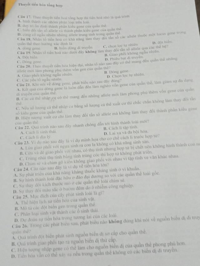 Thuyết tiến hóa tổng hợp
Câu 17. Theo thuyết tiền hoá tổng hợp thì tiền hoá nhỏ là quả trình
A. hình thành các nhóm phân loại trên loài
B. duy trì ôn định thành phần kiểu gene của quân thể
C. bien dội tân so allele và thành phần kiểu gene của quân the.
D. cùng có ngăn nhiên những allele trung tinh trong quản the
Câu I8. Nhân tổ tiên hoa có khá năng lâm thay đôi tân sở các allele thuộc một locus gene trong
quân thể theo hướng xác định là
A. dòng gene B. biển động di truyền C. chọn lọc tự nhiên D. đột biển.
Câu 19. Nhân tổ tiên hoá nào dưới đây không làm thay đôi tân số allele qua các thể hệ?
A. Đột biển
B. Giao phối không ngẫu nhiên.
D. Phiêu bạt di truyền.
C. Dòng gene
Cần 20. Theo thuyết tiên hóa hiện đại, nhân tổ nào sau đây có thể mang đến quân thể những
allele mới làm phong phú thêm vôn gen của quân thê?
A. Giao phối không ngẫu nhiên. B. Dòng gene.
C. Các yếu tổ ngẫu nhiên. D. Chọn lọc tự nhiên.
Câu 21. Khi nói về dòng gene, phát biểu nào sau đây đùng?
A. Kết quả của dông gene là luôn dẫn đến làm nghên vốn gene của quản thể, làm giam sự đa dạng
dì truyền của quán thể.
B. Các cả thể nhập cự có thẻ mang đến những allele mới làm phong phú thêm vốn gene của quân
thể
C. Nếu số lượng cả thẻ nhập cư băng số lượng cá thể xuất cư thì chấc chân không làm thay đổi tần
số kiêu géne của quân thể
D. Hiện tượng xuất cư chỉ làm thay đổi tần số allele mà không làm thay đổi thành phần kiểu gene
cua quán thē
Cău 22. Quả trình nào sau đây nhanh chóng dẫn tới hình thành loài mới?
A. Cách li sinh thái B. Cách li tập tính.
C. Cách li địa lý. D. Lai xa và đa bội hóa.
Câu 23. Vi dụ nào sau đây là vì dụ minh họa cho cơ chế cách lì trước hợp từ?
A. Lửa giao phối với ngựa sinh ra con la không có khá năng sinh sản.
B. Cừu và dê giao phối với nhau, có thụ tỉnh nhưng hợp tử bị chết nên không hình thành con nó
C. Trùng nhải thụ tỉnh bằng tỉnh trùng cóc thì hợp tứ không phát triển.
D. Chim se và chim gõ kiên không giao phối với nhau vi tập tỉnh ve văn khác nhau.
Câu 24. Câu nào sau đây là ví dụ về tiên hóa lớn?
A. Sự phát triển của khả năng kháng thuốc kháng sinh ở vi khuẩn.
B. Sự hình thành loài đặc hữu ở đảo đại đương so với các quần thể loài gốc.
C. Sự thay đổi kích thước mo ở các quần thể loài chim sẻ.
D. Sự thay đôi màu sắc ở bướm đếm do ô nhiễm công nghiệp.
Câu 25. Mục địch của cây phát sinh loài là gi?
A. Thể hiện lịch sử tiền hòa của sinh vật.
B. Mô tả các đột biến gen trong quân thể.
C. Phân loại sinh vật thành các ô sinh thái.
D. Dự đoàn sự tiến hóa trong tương lai của các loài.
Câu 26. Trong các phát biêu sau, phát biểu nào không đùng khi nói về nguồn biển đị di truy
quán thé?
A. Quá trình đột biển phát sinh nguồn biển dị sơ cấp cho quần thể.
B. Quả trình giao phối tạo ra nguồn biển dị thứ cấp.
C. Hiện tượng nhập gene có thể làm cho nguồn biển đị của quần thể phong phủ hơn.
D. Tiền hóa vẫn có thể xây ra nều trong quần thể không có các biển đị đi truyền.