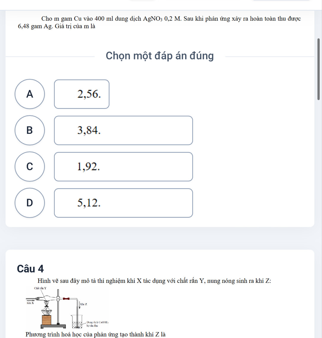 Cho m gam Cu vào 400 ml dung dịch AgNO₃ 0,2 M. Sau khi phản ứng xảy ra hoàn toàn thu được
6,48 gam Ag. Giá trị của m là
Chọn một đáp án đúng
A 2,56.
B 3,84.
C 1,92.
D 5,12.
Câu 4
Hình vẽ sau đây mô tả thí nghiệm khí X tác dụng với chất rắn Y, nung nóng sinh ra khí Z:
Phương trình hoá học của phản ứng tạo thành khí Z là