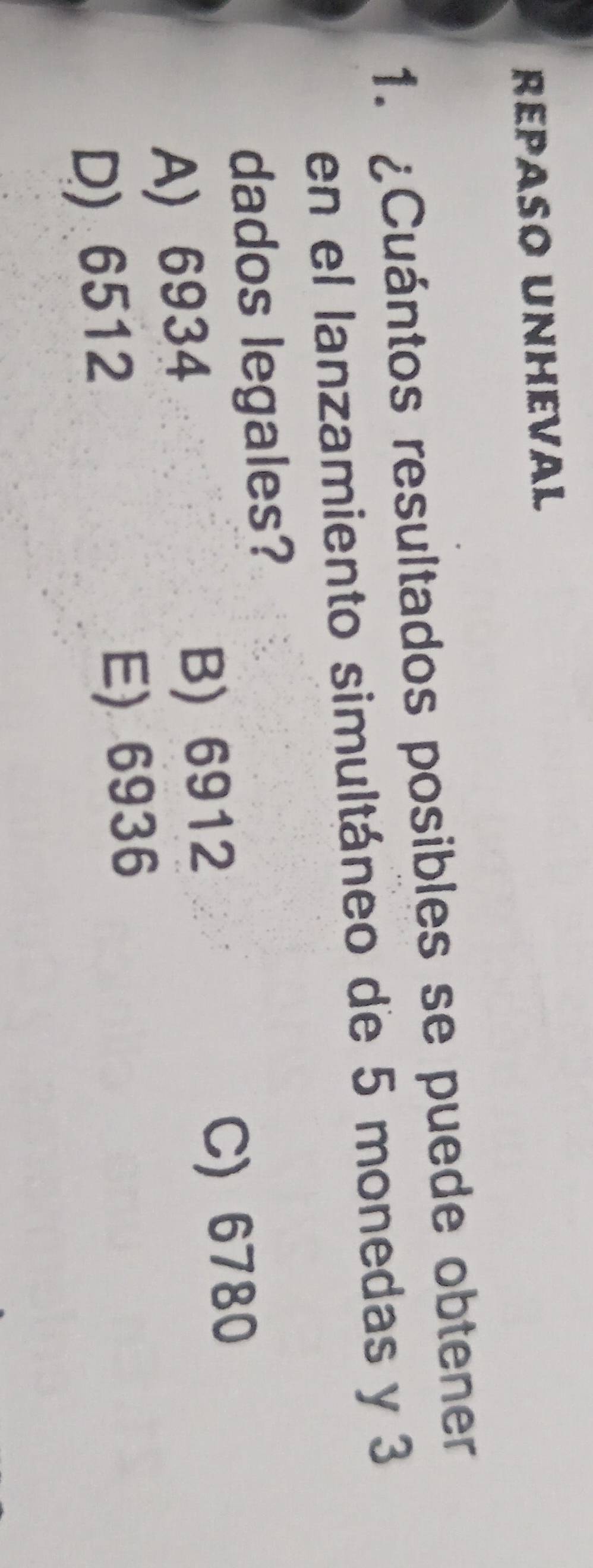 RePAso Unheval
1. ¿Cuántos resultados posibles se puede obtener
en el lanzamiento simultáneo de 5 monedas y 3
dados legales?
A) 6934 B) 6912
C) 6780
D) 6512 E) 6936