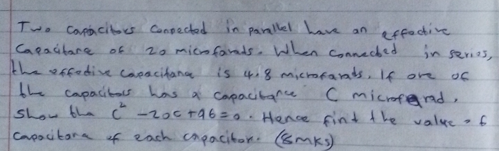 Two comacitors Conpected in parallel have an affective 
Capacitare of 20 micnfarads. When connected in serios, 
the offodive coeacihang is 4. 8 microtands, If ore of 
the capacitors has a copacitance C microferad, 
show tha c^2-2ac+a6=0. Hence fint the value =6
copocitara of each capacitor. (smKs)