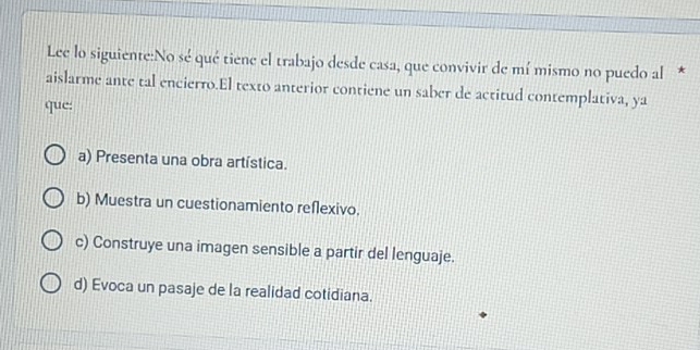 Lee lo siguiente:No sé qué tiene el trabajo desde casa, que convivir de mí mismo no puedo al *
aislarme ante tal encierro.El texto anterior contiene un saber de actitud contemplativa, ya
que:
a) Presenta una obra artística.
b) Muestra un cuestionamiento reflexivo.
c) Construye una imagen sensible a partir del lenguaje.
d) Evoca un pasaje de la realidad cotidiana.