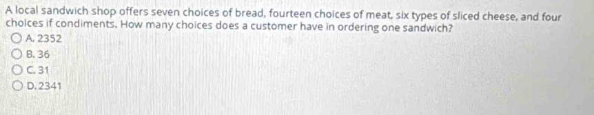 A local sandwich shop offers seven choices of bread, fourteen choices of meat, six types of sliced cheese, and four
choices if condiments. How many choices does a customer have in ordering one sandwich?
A. 2352
B. 36
C. 31
D. 2341