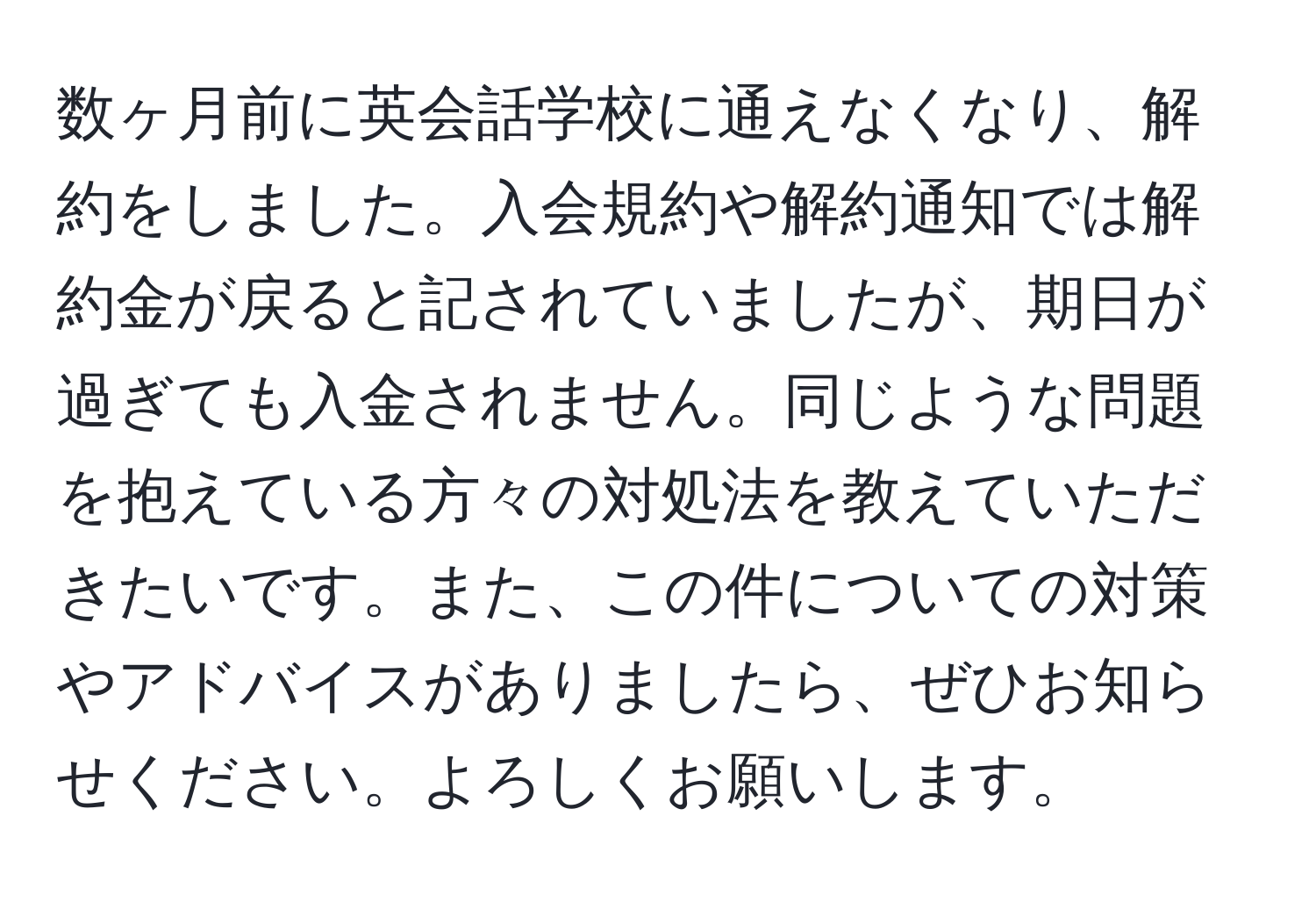 数ヶ月前に英会話学校に通えなくなり、解約をしました。入会規約や解約通知では解約金が戻ると記されていましたが、期日が過ぎても入金されません。同じような問題を抱えている方々の対処法を教えていただきたいです。また、この件についての対策やアドバイスがありましたら、ぜひお知らせください。よろしくお願いします。