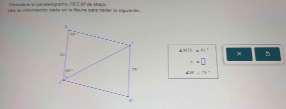 Consídere el paralelogramo JKLM de abajo.
Use la información dada en la figura para hallar lo siguiente:
∠ MJL=61°
x 5
x=□
∠ M=75°