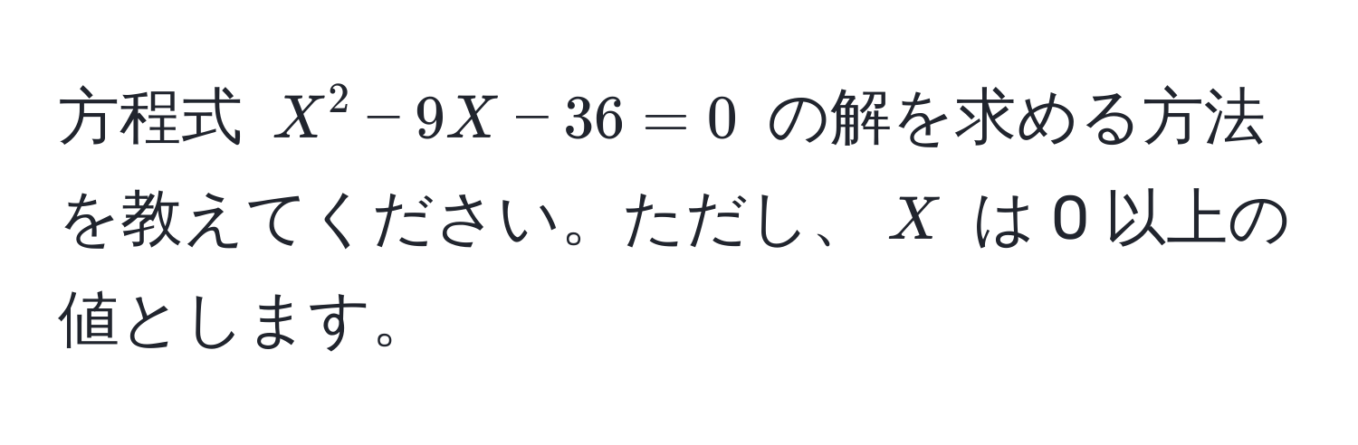 方程式 $X^2 - 9X - 36 = 0$ の解を求める方法を教えてください。ただし、$X$ は 0 以上の値とします。