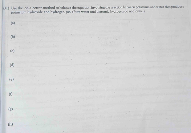 (31) Use the ion-electron method to balance the equation involving the reaction between potassium and water that produces
potassium hydroxide and hydrogen gas. (Pure water and diatomic hydrogen do not ionize.)
(a)
(b)
(c)
(d)
(e)
(f)
(g)
(h)