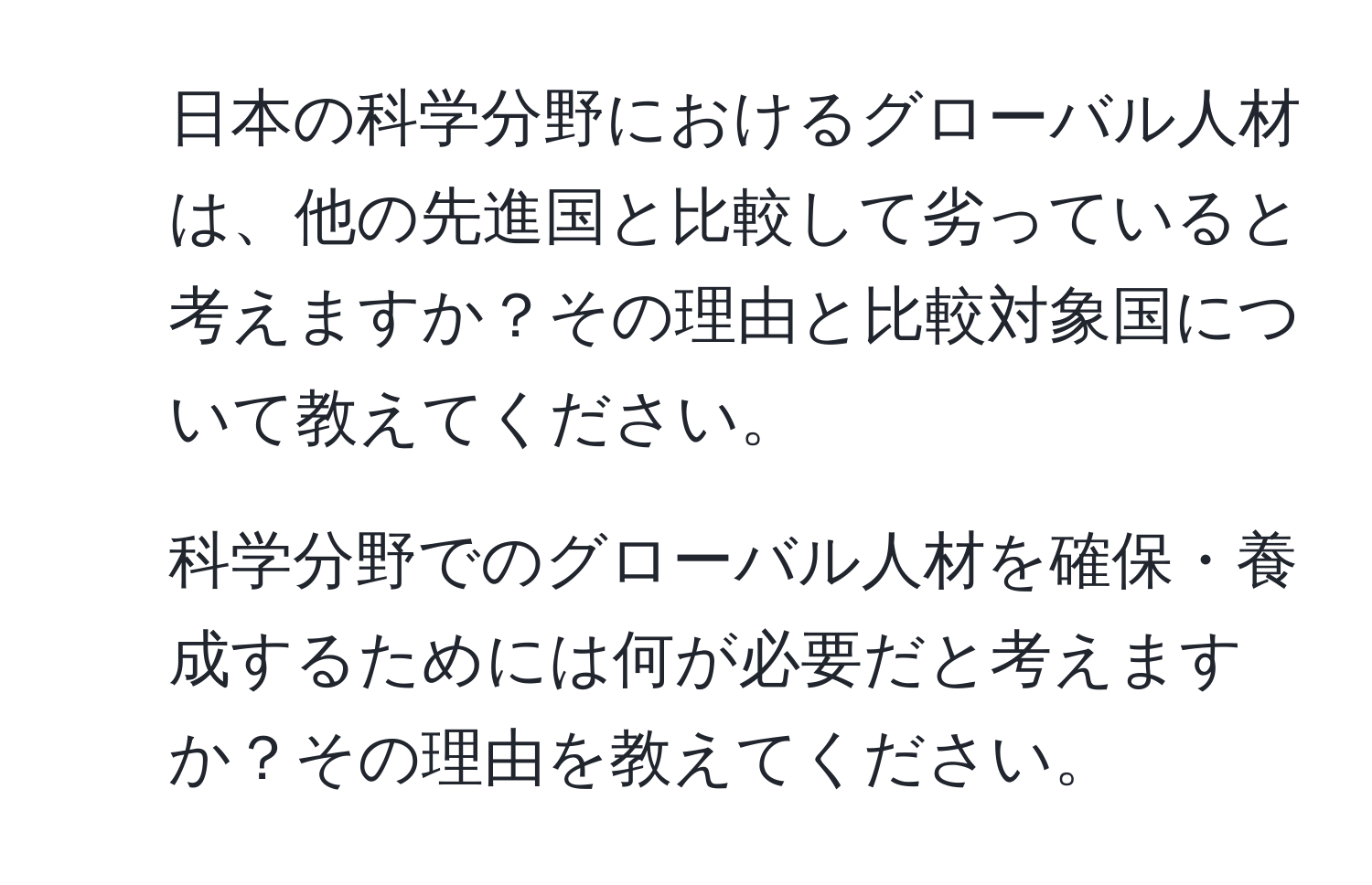 日本の科学分野におけるグローバル人材は、他の先進国と比較して劣っていると考えますか？その理由と比較対象国について教えてください。  
2. 科学分野でのグローバル人材を確保・養成するためには何が必要だと考えますか？その理由を教えてください。