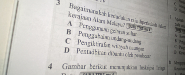 renal
C A D Naw
3 Bagaimanakah kedudukan raja diperkukuh dalam pada zam BUCUTER
7 Apakah
kerajaan Alam Melayu? BUKU TEKS ms 4
A Penggunaan gelaran sultan
A Kem
B Penggubalan undang-undang C Pengi
B Peng
C Pengiktirafan wilayah naungan D Kew
D Pentadbiran dibantu oleh pembesar
8 Mengapo
4 Gambar berikut menunjukkan Inskripsi Telaga Kesultan