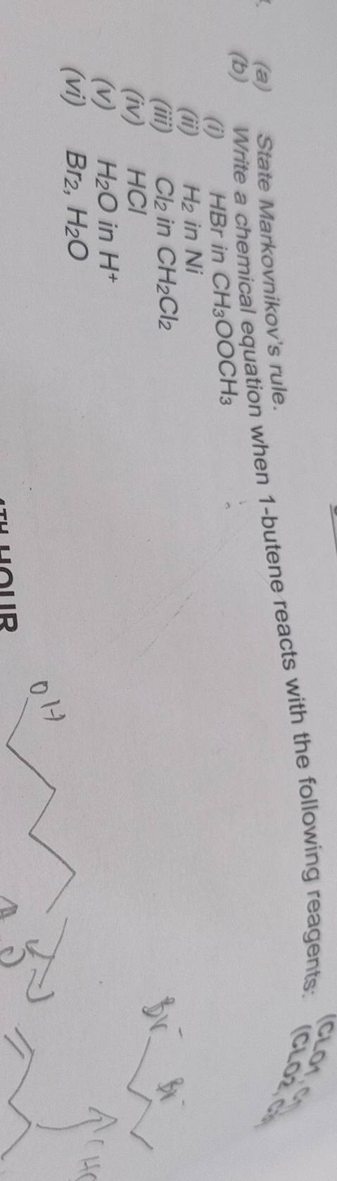 CLO1. 
a (a) State Markovnikov's rule. 
(b) Write a chemical equation when 1 -butene reacts with the following reagents: (CLO2,C 
(i) HBr in CH_3OOCH_3
(ii) H_2 in wedge I 
(iii) Cl_2 in CH_2Cl_2
(iv) HCI
(v) H_2O in H^+
(vi) Br_2, H_2O