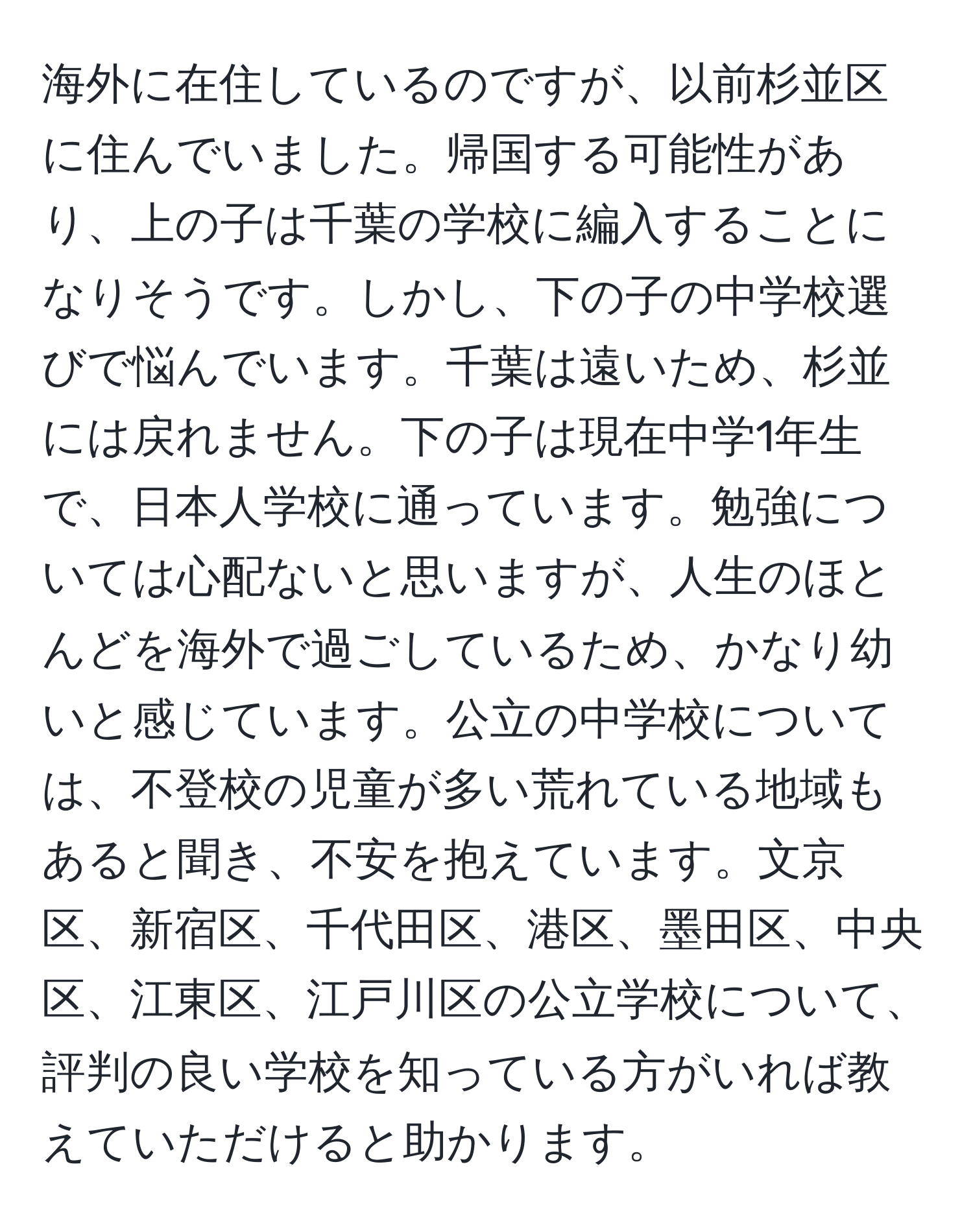 海外に在住しているのですが、以前杉並区に住んでいました。帰国する可能性があり、上の子は千葉の学校に編入することになりそうです。しかし、下の子の中学校選びで悩んでいます。千葉は遠いため、杉並には戻れません。下の子は現在中学1年生で、日本人学校に通っています。勉強については心配ないと思いますが、人生のほとんどを海外で過ごしているため、かなり幼いと感じています。公立の中学校については、不登校の児童が多い荒れている地域もあると聞き、不安を抱えています。文京区、新宿区、千代田区、港区、墨田区、中央区、江東区、江戸川区の公立学校について、評判の良い学校を知っている方がいれば教えていただけると助かります。