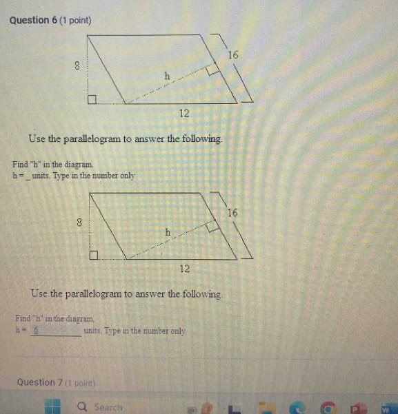 Use the parallelogram to answer the following. 
Find "h" in the diagram.
h= _ units. Type in the number only 
Use the parallelogram to answer the following. 
Find '' h '' in the diagram
h= 6 _ units. Type in the number only 
Question 7 (1 point) 
Search