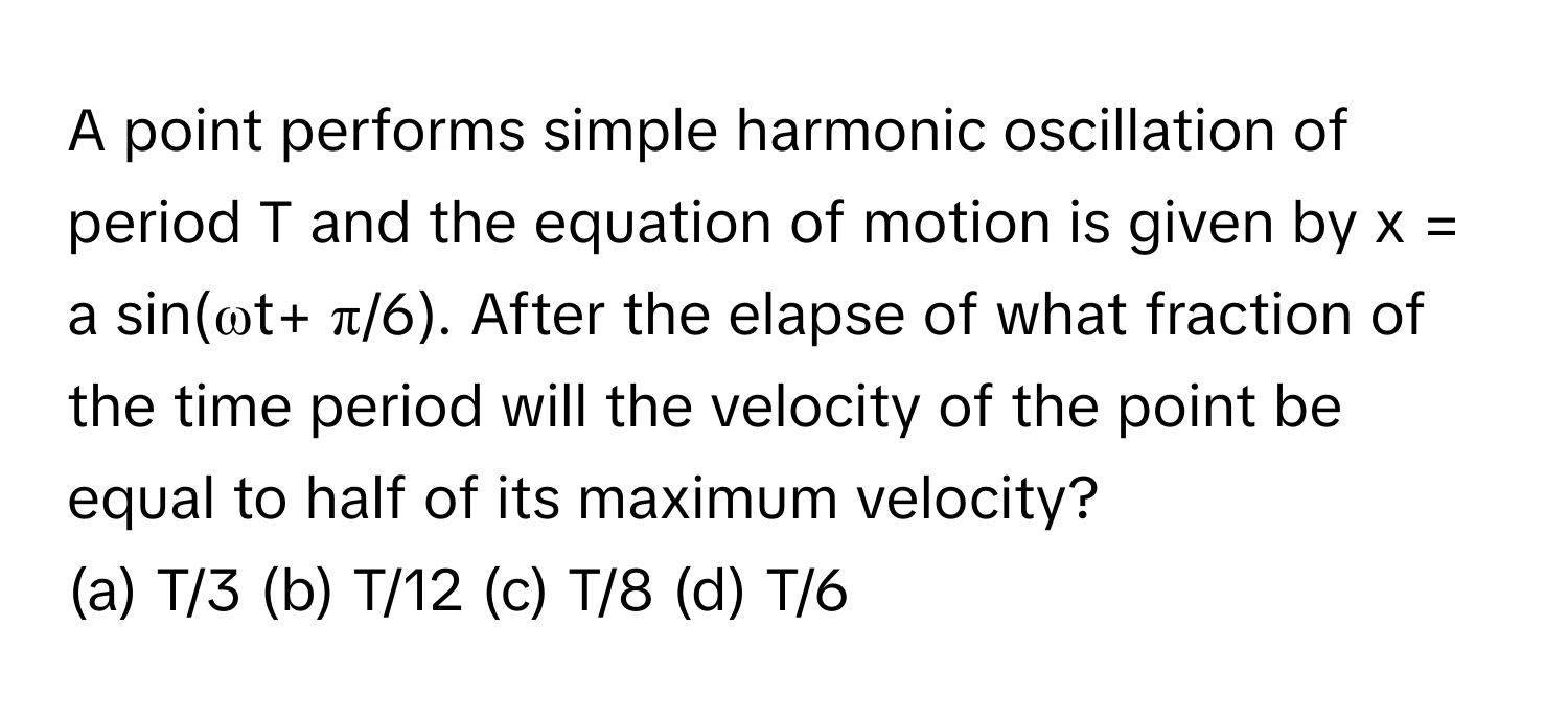 A point performs simple harmonic oscillation of period T and the equation of motion is given by x = a sin(ωt+ π/6). After the elapse of what fraction of the time period will the velocity of the point be equal to half of its maximum velocity?

(a) T/3 (b) T/12 (c) T/8 (d) T/6