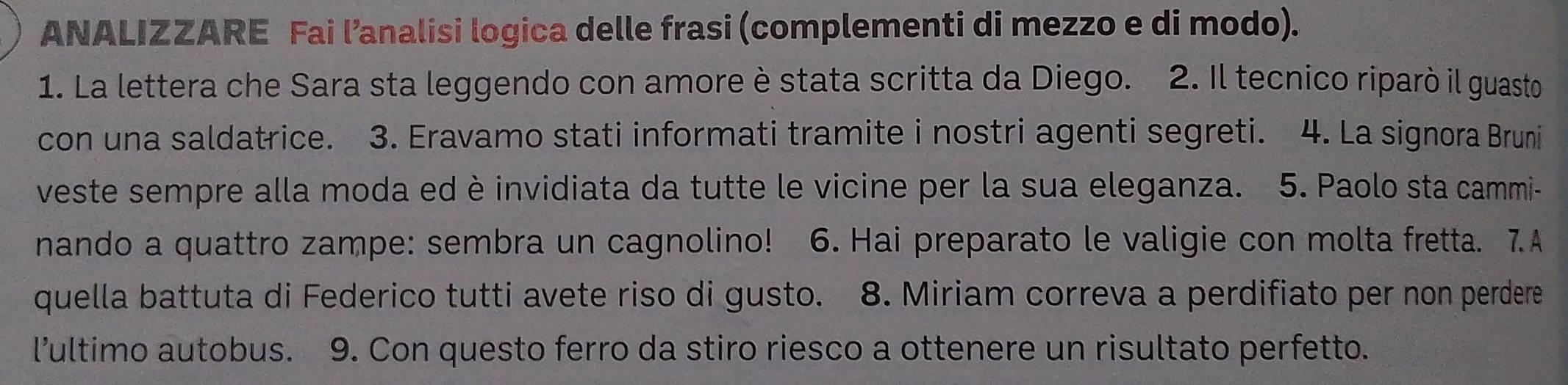 ANALIZZARE Fai l’analisi logica delle frasi (complementi di mezzo e di modo). 
1. La lettera che Sara sta leggendo con amore è stata scritta da Diego. 2. Il tecnico riparò il guasto 
con una saldatrice. 3. Eravamo stati informati tramite i nostri agenti segreti. 4. La signora Bruni 
veste sempre alla moda ed è invidiata da tutte le vicine per la sua eleganza. 5. Paolo sta cammi- 
nando a quattro zampe: sembra un cagnolino! 6. Hai preparato le valigie con molta fretta. 7.A 
quella battuta di Federico tutti avete riso di gusto. 8. Miriam correva a perdifiato per non perdere 
l’ultimo autobus. 9. Con questo ferro da stiro riesco a ottenere un risultato perfetto.