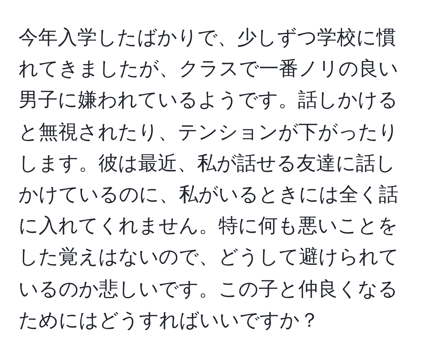 今年入学したばかりで、少しずつ学校に慣れてきましたが、クラスで一番ノリの良い男子に嫌われているようです。話しかけると無視されたり、テンションが下がったりします。彼は最近、私が話せる友達に話しかけているのに、私がいるときには全く話に入れてくれません。特に何も悪いことをした覚えはないので、どうして避けられているのか悲しいです。この子と仲良くなるためにはどうすればいいですか？