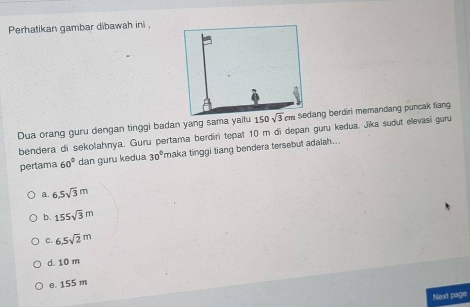 Perhatikan gambar dibawah ini ,
Dua orang guru dengan tinggi badan yang sama yaitu 150sedang berdiri memandang puncak tiang
bendera di sekolahnya. Guru pertama berdiri tepat 10 m di depan guru kedua. Jika sudut elevasi guru
pertama 60° dan guru kedua 30° maka tinggi tiang bendera tersebut adalah...
a. 6,5sqrt(3)m
b. 155sqrt(3)m
C. 6,5sqrt(2)m
d. 10 m
e. 155 m
Next page