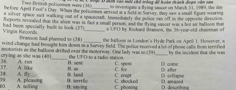 A, B, C hoặc D điễn vào mỗi chỗ trông đề hoàn thành đoạn văn sau
Two British policemen were (36) to investigate a flying saucer on March 31, 1989, the day
before April Fool’s Day. When the policemen arrived at a field in Survey, they saw a small figure wearing
a silver space suit walking out of a spacecraft. Immediately the police ran off in the opposite direction.
Reports revealed that the alien was in fact a small person, and the flying saucer was a hot air balloon that
had been specially built to look (37)
Virgin Records. _a UFO by Richard Branson, the 36-year-old chairman of
Branson had planned to (38) _the balloon in London's Hyde Park on April 1. However, a
wind change had brought him down in a Survey field. The police received a lot of phone calls from terrified
motorists as the balloon drifted over the motorway. One lady was so (39)_ by the incident that she was
crying as she was (40)_ the UFO to a radio station.
36. A. run B. sent C. spent D. come
37. A. like B. as C. for D. after
38. A. fly B. land C. erupt D. collapse
39. A. pleasing B. terrific C. shocked D. amazed
40. A. telling B. saying C. phoning D. describing